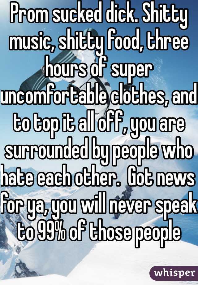 Prom sucked dick. Shitty music, shitty food, three hours of super uncomfortable clothes, and to top it all off, you are surrounded by people who hate each other.  Got news for ya, you will never speak to 99% of those people  