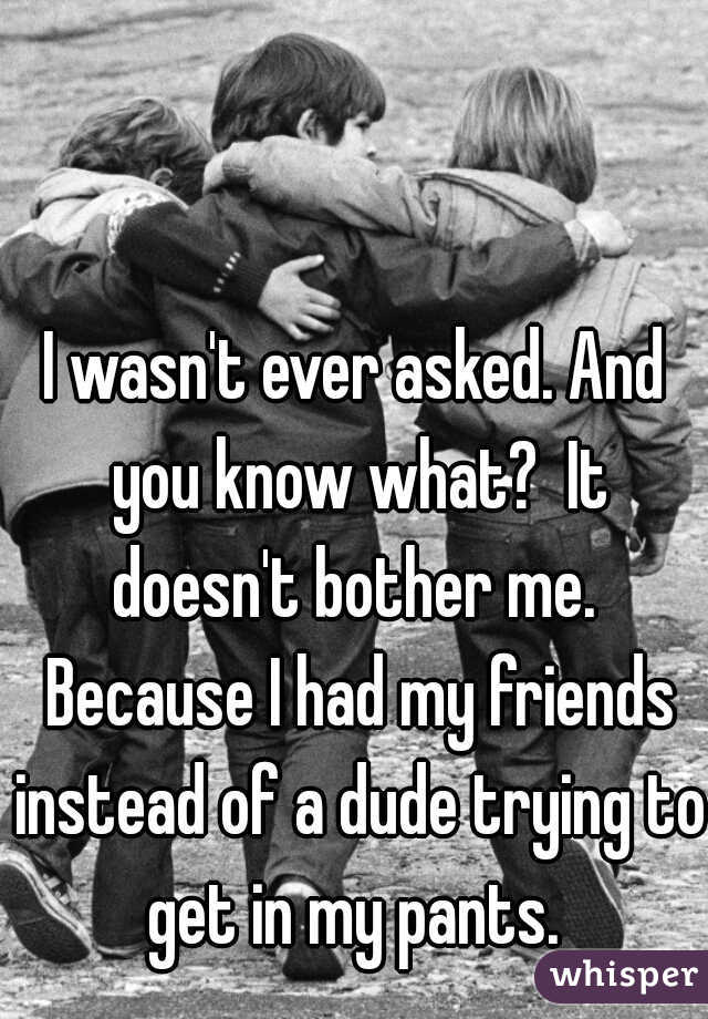 I wasn't ever asked. And you know what?  It doesn't bother me.  Because I had my friends instead of a dude trying to get in my pants. 