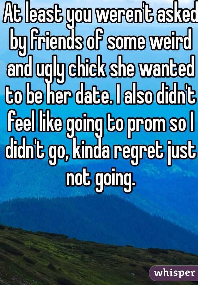 At least you weren't asked by friends of some weird and ugly chick she wanted to be her date. I also didn't feel like going to prom so I didn't go, kinda regret just not going.