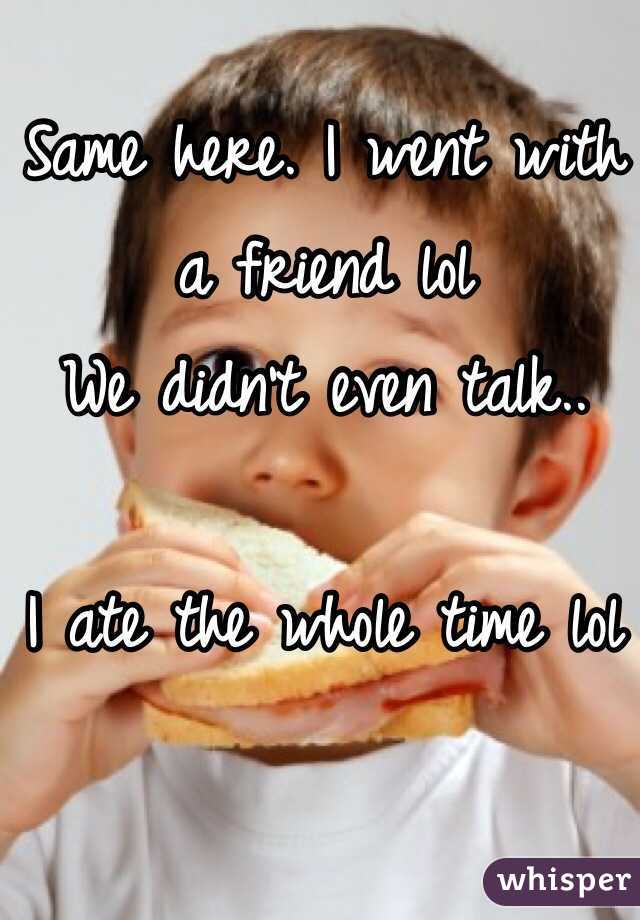 Same here. I went with a friend lol
We didn't even talk..

I ate the whole time lol