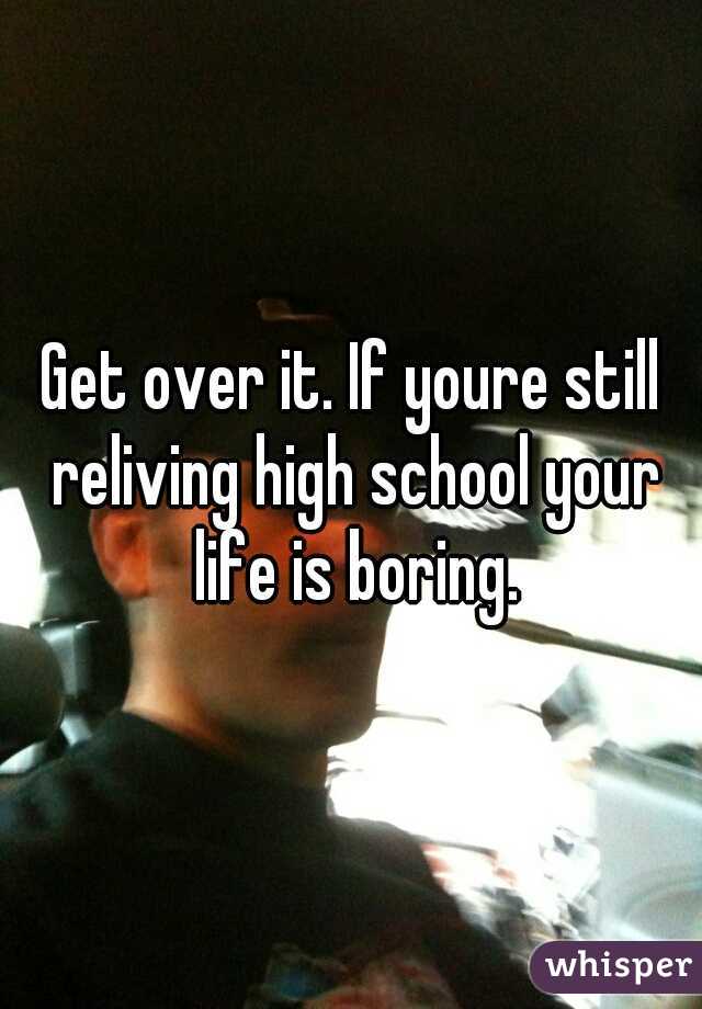 Get over it. If youre still reliving high school your life is boring.