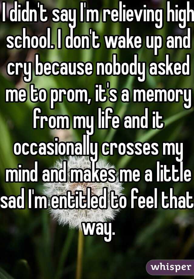 I didn't say I'm relieving high school. I don't wake up and cry because nobody asked me to prom, it's a memory from my life and it occasionally crosses my mind and makes me a little sad I'm entitled to feel that way. 