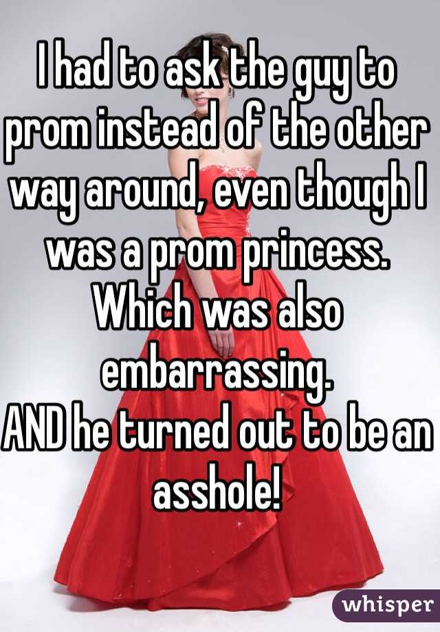 I had to ask the guy to prom instead of the other way around, even though I was a prom princess. Which was also embarrassing. 
AND he turned out to be an asshole!