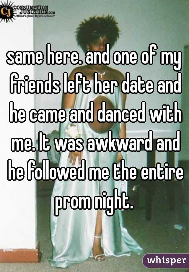 same here. and one of my friends left her date and he came and danced with me. It was awkward and he followed me the entire prom night. 