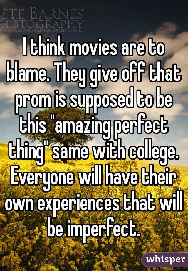 I think movies are to blame. They give off that prom is supposed to be this "amazing perfect thing" same with college. Everyone will have their own experiences that will be imperfect.