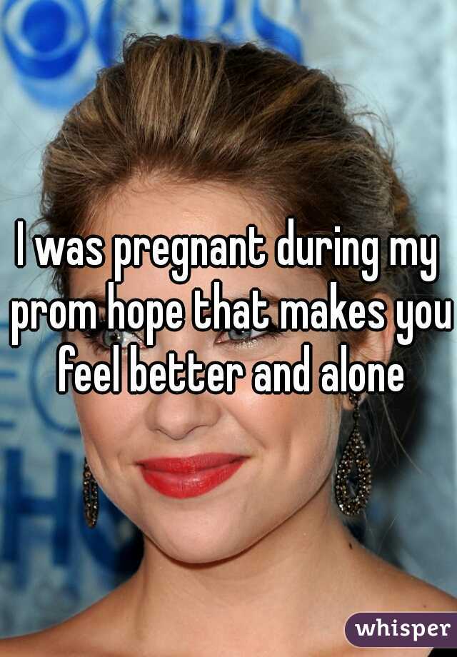 I was pregnant during my prom hope that makes you feel better and alone