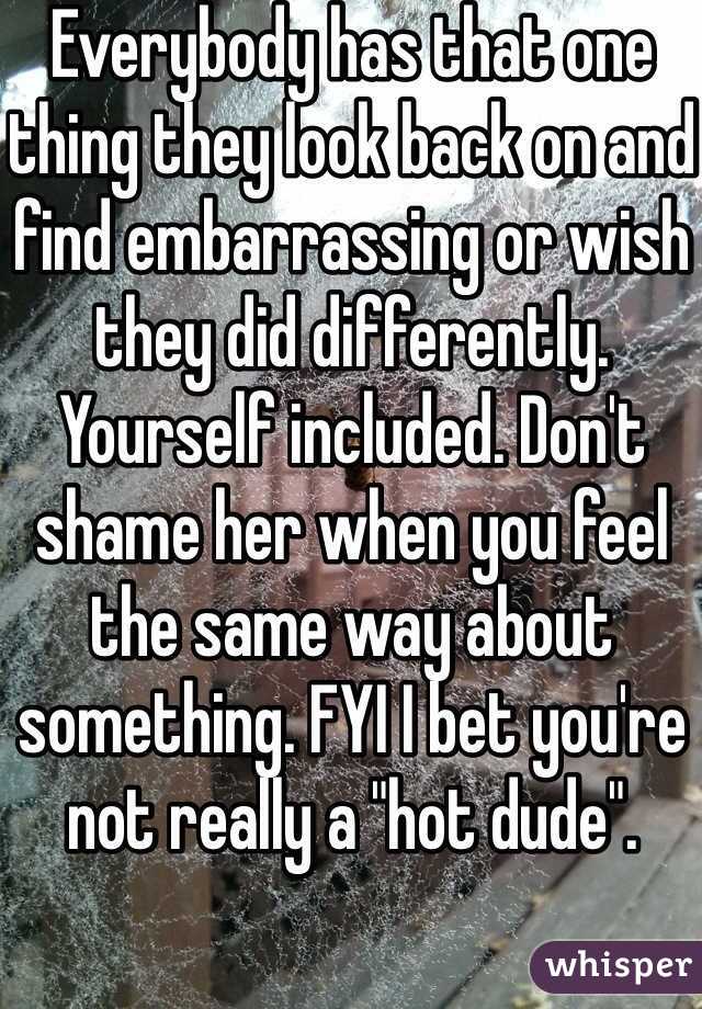 Everybody has that one thing they look back on and find embarrassing or wish they did differently. Yourself included. Don't shame her when you feel the same way about something. FYI I bet you're not really a "hot dude". 