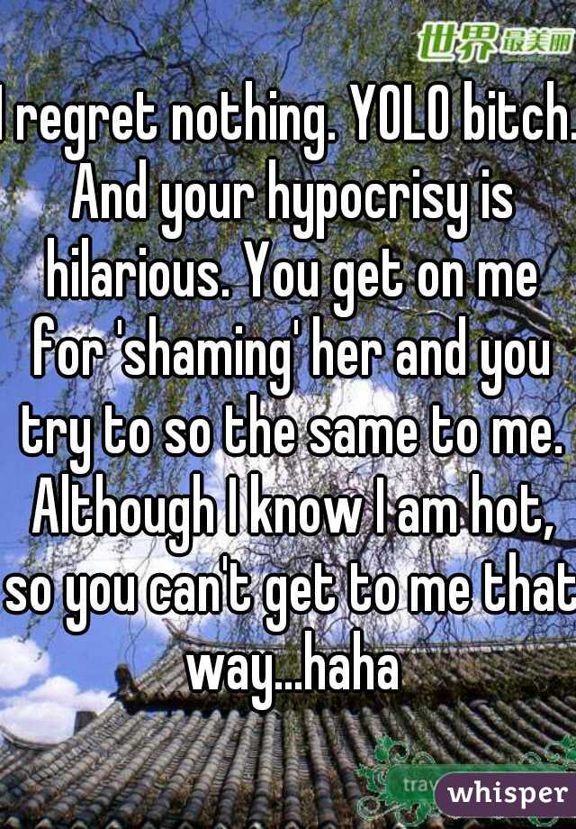 I regret nothing. YOLO bitch. And your hypocrisy is hilarious. You get on me for 'shaming' her and you try to so the same to me. Although I know I am hot, so you can't get to me that way...haha