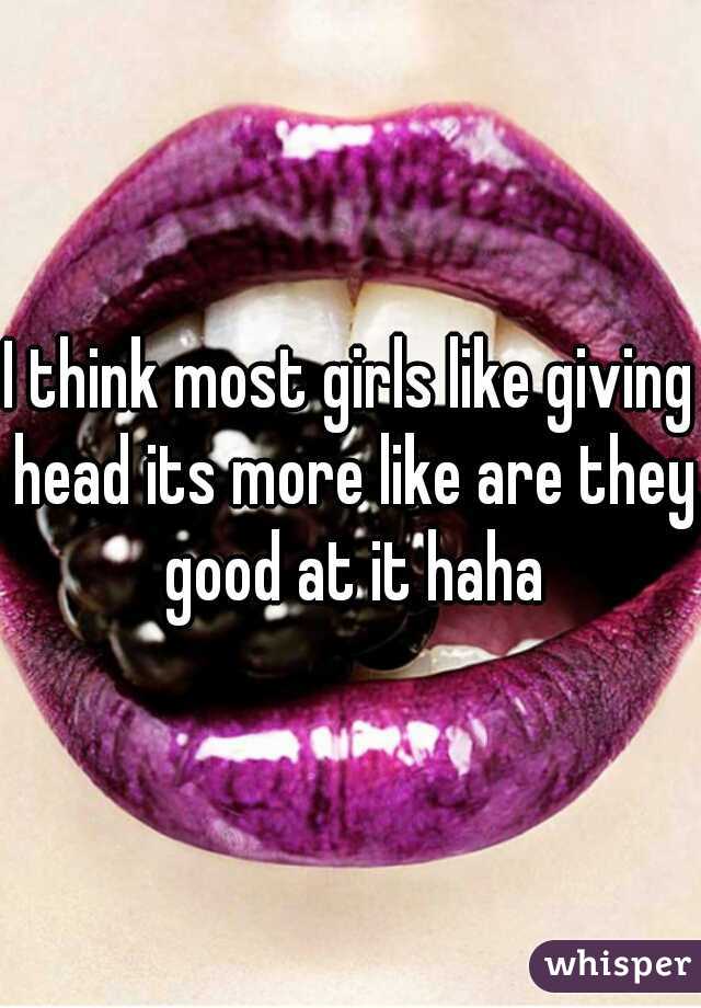 I think most girls like giving head its more like are they good at it haha