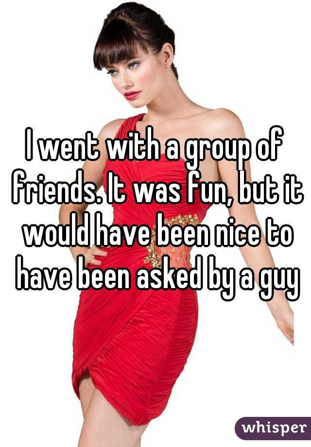 I went with a group of friends. It was fun, but it would have been nice to have been asked by a guy