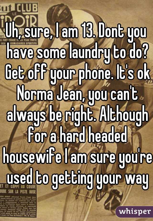 Uh, sure, I am 13. Dont you have some laundry to do? Get off your phone. It's ok Norma Jean, you can't always be right. Although for a hard headed housewife I am sure you're used to getting your way