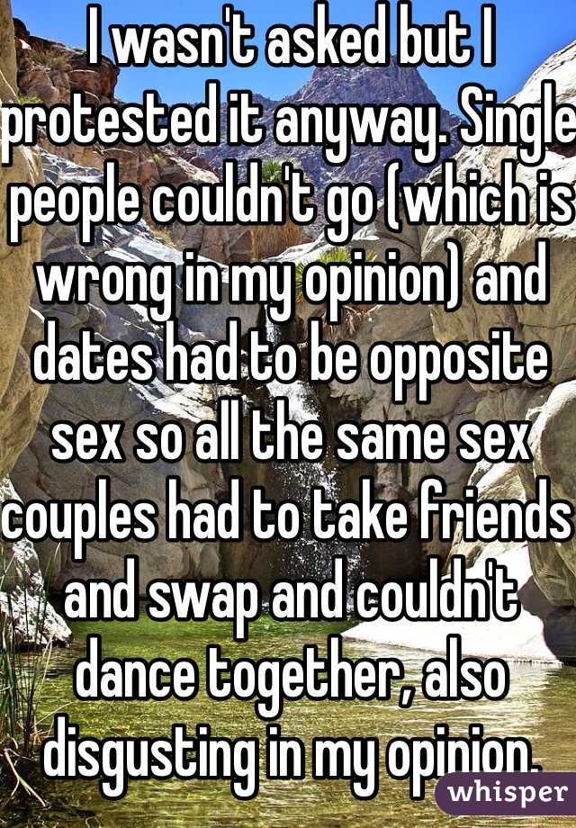 I wasn't asked but I protested it anyway. Single people couldn't go (which is wrong in my opinion) and dates had to be opposite sex so all the same sex couples had to take friends and swap and couldn't dance together, also disgusting in my opinion.