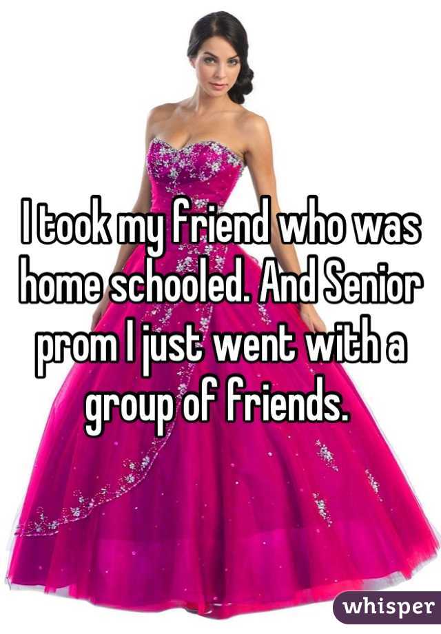 I took my friend who was home schooled. And Senior prom I just went with a group of friends. 