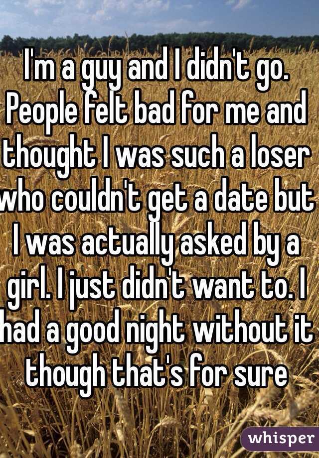 I'm a guy and I didn't go. People felt bad for me and thought I was such a loser who couldn't get a date but I was actually asked by a girl. I just didn't want to. I had a good night without it though that's for sure