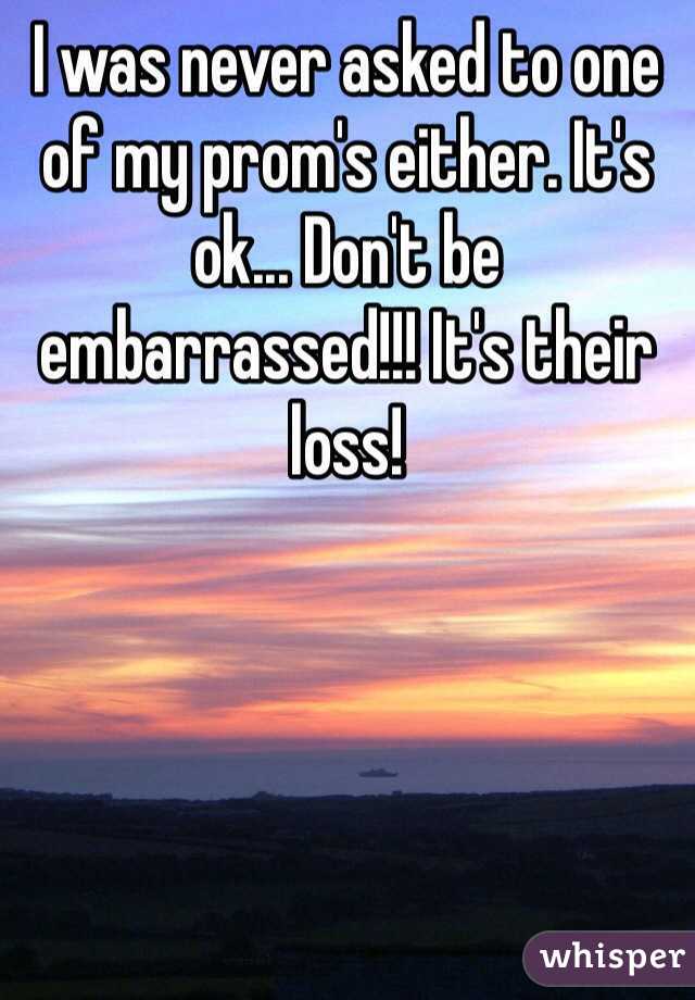 I was never asked to one of my prom's either. It's ok... Don't be embarrassed!!! It's their loss!