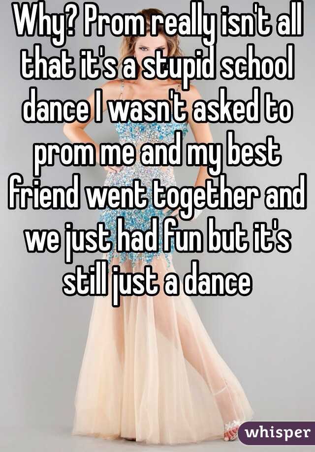 Why? Prom really isn't all that it's a stupid school dance I wasn't asked to prom me and my best friend went together and we just had fun but it's still just a dance