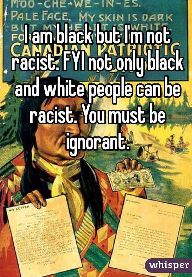 I am black but I'm not racist. FYI not only black and white people can be racist. You must be ignorant.