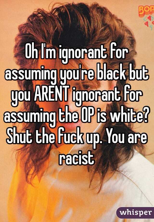 Oh I'm ignorant for assuming you're black but you ARENT ignorant for assuming the OP is white? Shut the fuck up. You are racist 