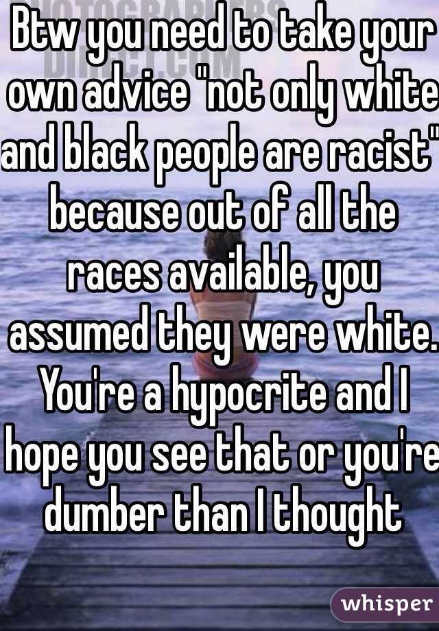 Btw you need to take your own advice "not only white and black people are racist" because out of all the races available, you assumed they were white. You're a hypocrite and I hope you see that or you're dumber than I thought