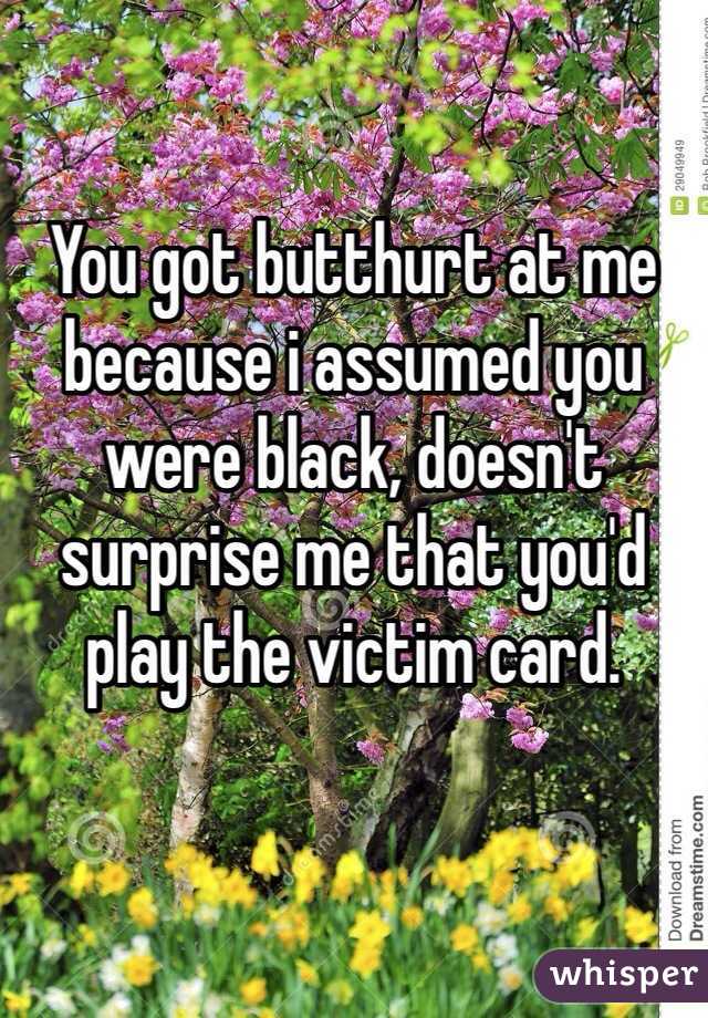 You got butthurt at me because i assumed you were black, doesn't surprise me that you'd play the victim card. 