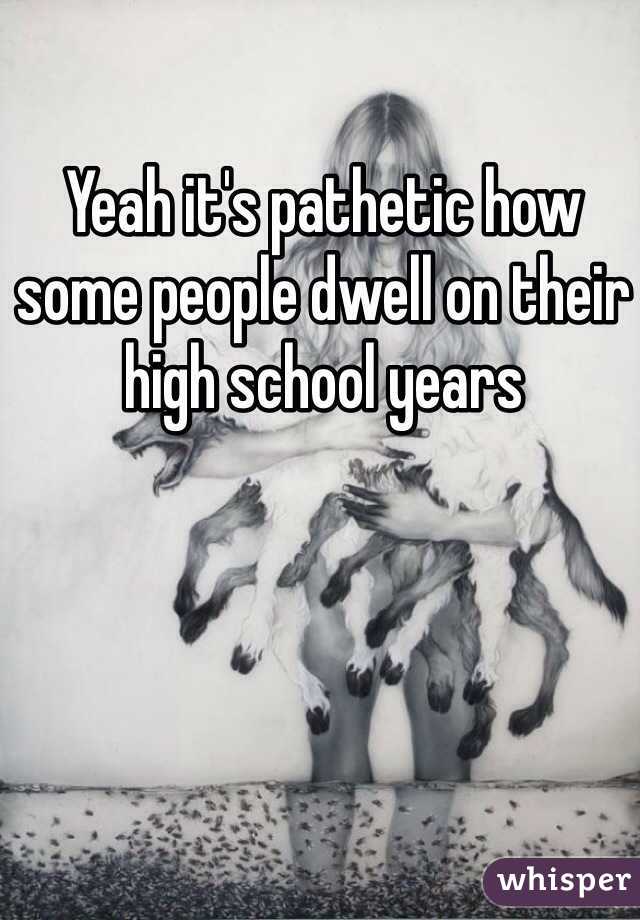 Yeah it's pathetic how some people dwell on their high school years