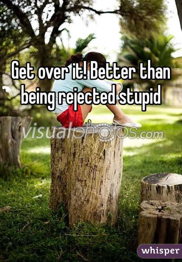 Get over it! Better than being rejected stupid