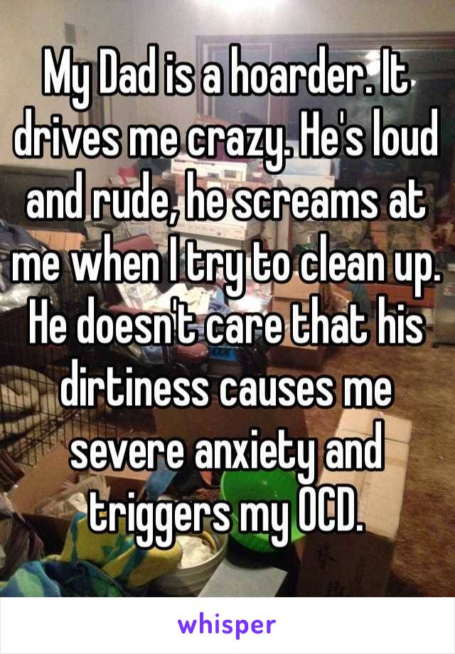My Dad is a hoarder. It drives me crazy. He's loud and rude, he screams at me when I try to clean up. He doesn't care that his dirtiness causes me severe anxiety and triggers my OCD. 