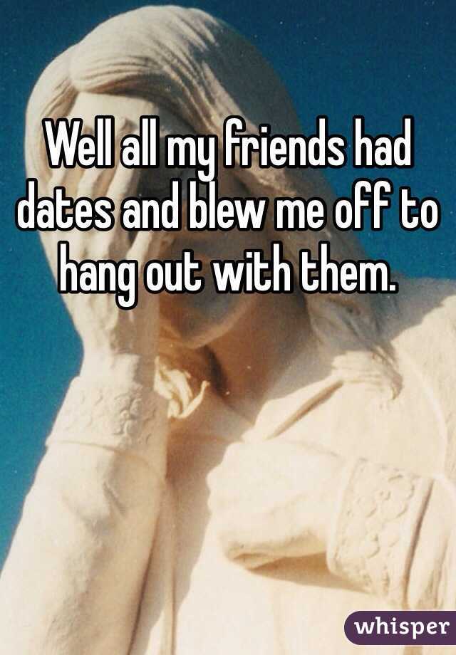 Well all my friends had dates and blew me off to hang out with them.