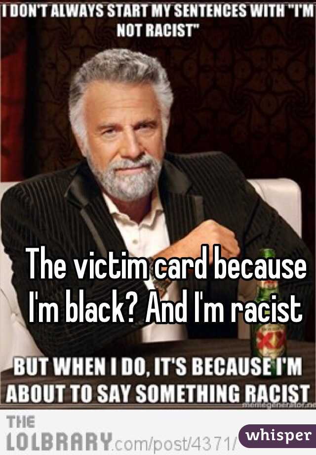 The victim card because I'm black? And I'm racist 