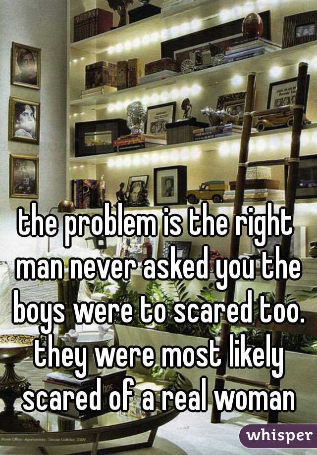 the problem is the right man never asked you the boys were to scared too. they were most likely scared of a real woman
 