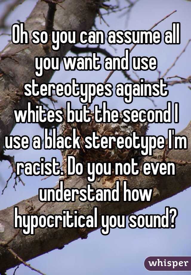 Oh so you can assume all you want and use stereotypes against whites but the second I use a black stereotype I'm racist. Do you not even understand how hypocritical you sound?