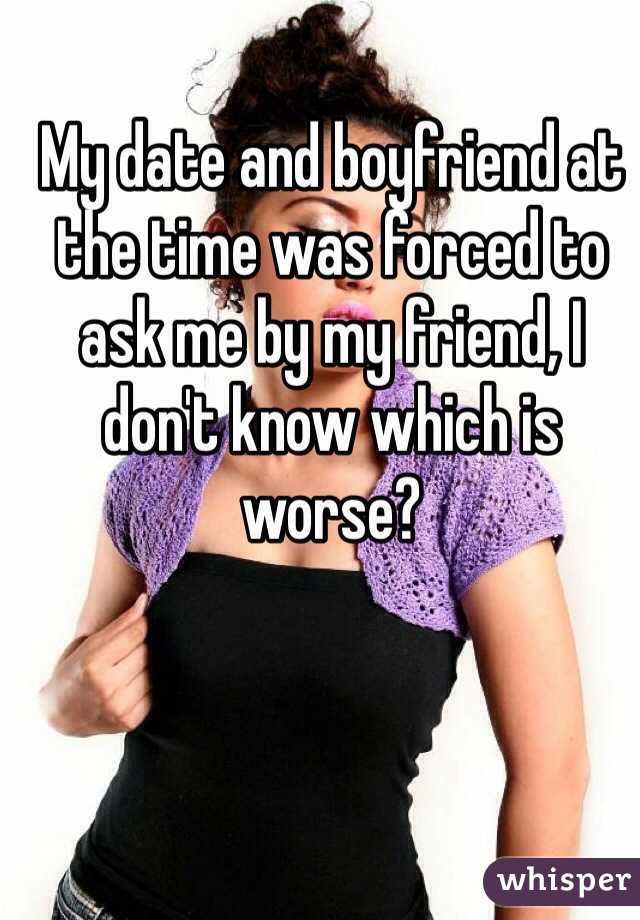 My date and boyfriend at the time was forced to ask me by my friend, I don't know which is worse?