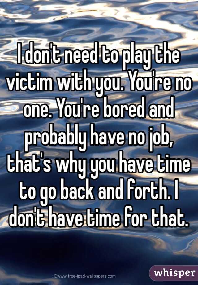 I don't need to play the victim with you. You're no one. You're bored and probably have no job, that's why you have time to go back and forth. I don't have time for that. 