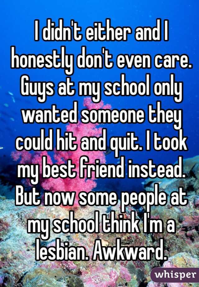 I didn't either and I honestly don't even care. Guys at my school only wanted someone they could hit and quit. I took my best friend instead. But now some people at my school think I'm a lesbian. Awkward.