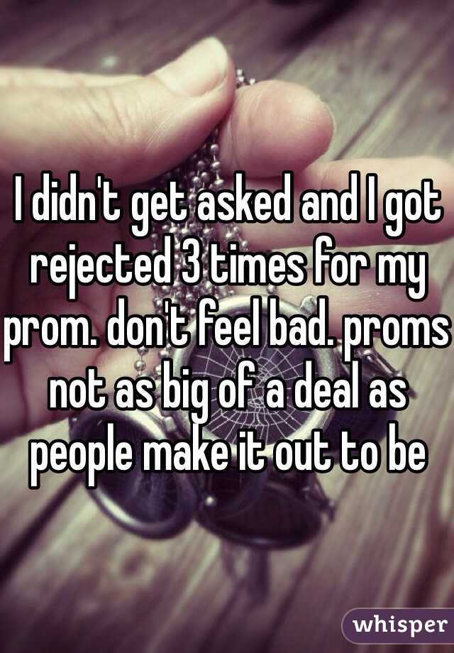 I didn't get asked and I got rejected 3 times for my prom. don't feel bad. proms not as big of a deal as people make it out to be