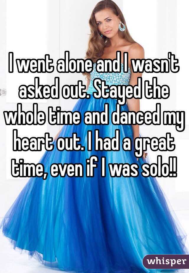 I went alone and I wasn't asked out. Stayed the whole time and danced my heart out. I had a great time, even if I was solo!!