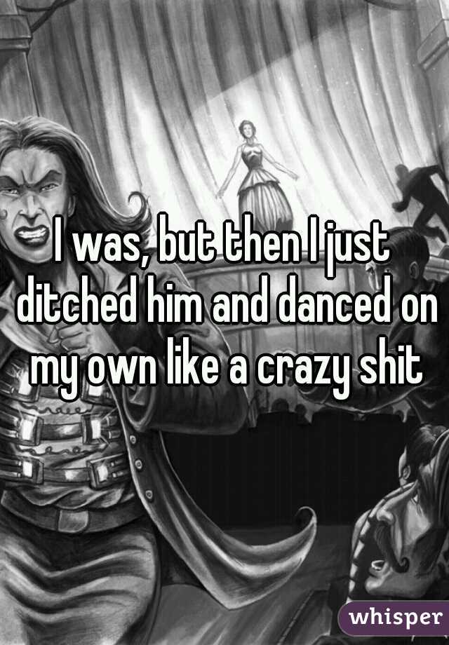 I was, but then I just ditched him and danced on my own like a crazy shit