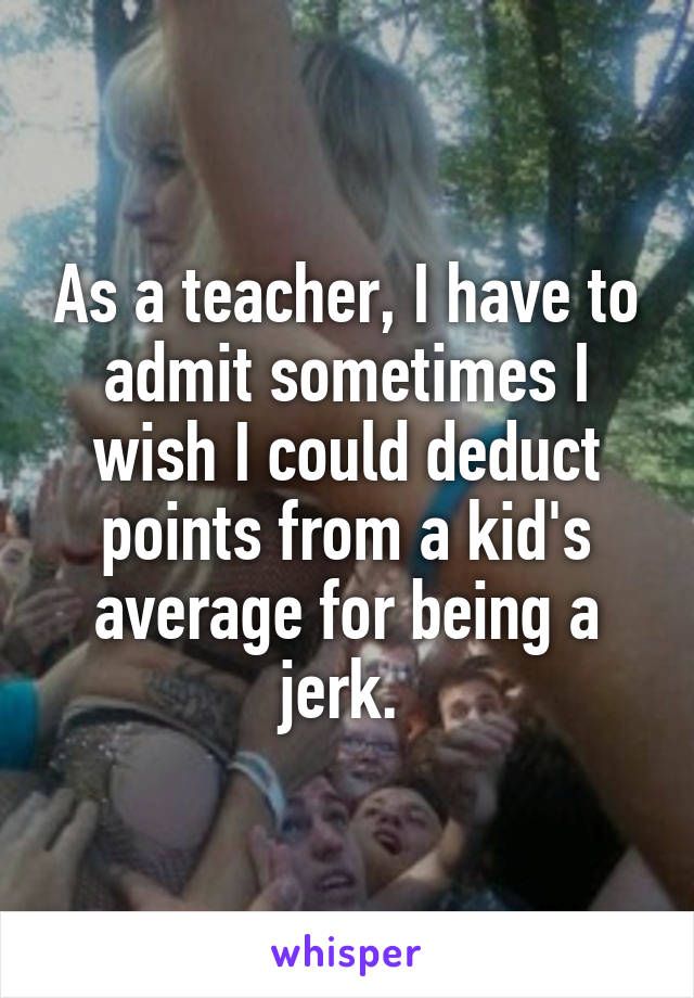As a teacher, I have to admit sometimes I wish I could deduct points from a kid's average for being a jerk. 