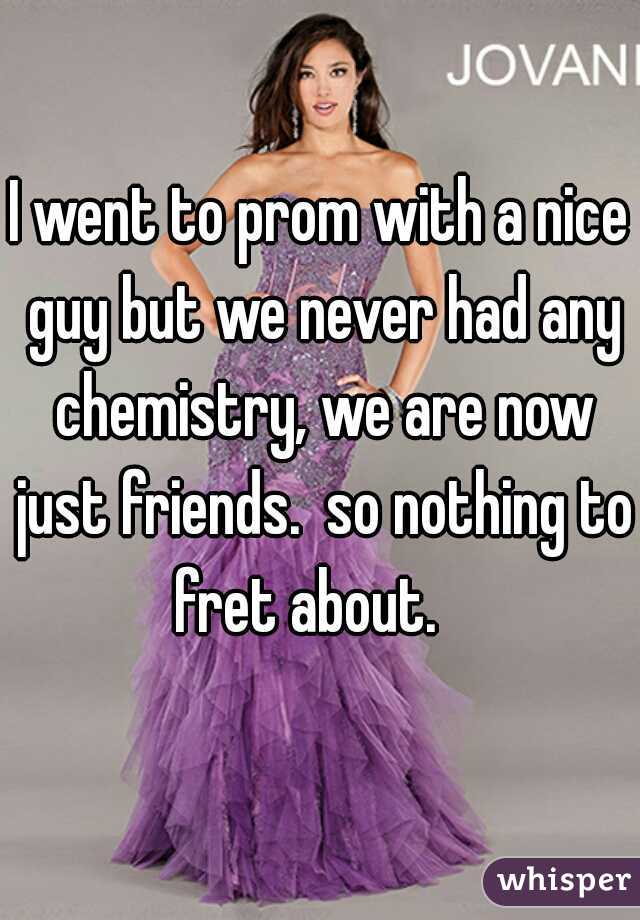 I went to prom with a nice guy but we never had any chemistry, we are now just friends.  so nothing to fret about.   