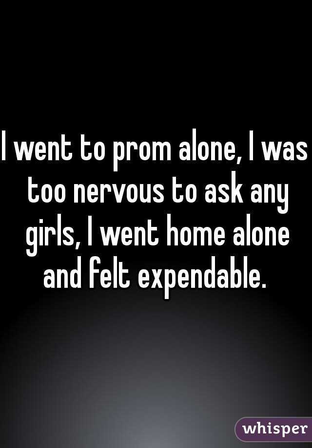 I went to prom alone, I was too nervous to ask any girls, I went home alone and felt expendable. 

