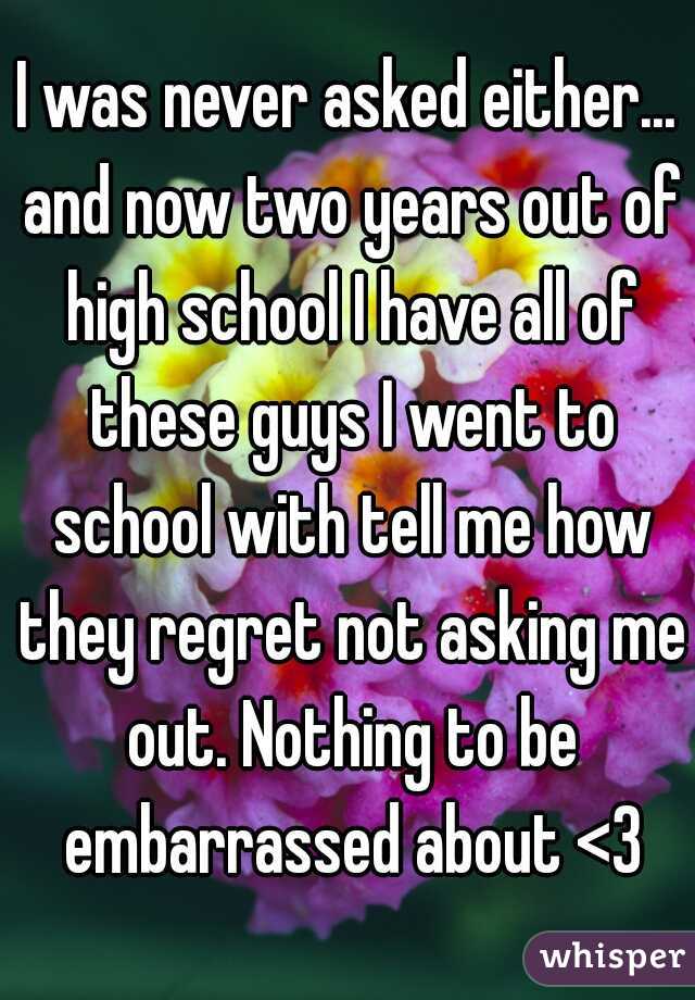 I was never asked either... and now two years out of high school I have all of these guys I went to school with tell me how they regret not asking me out. Nothing to be embarrassed about <3
