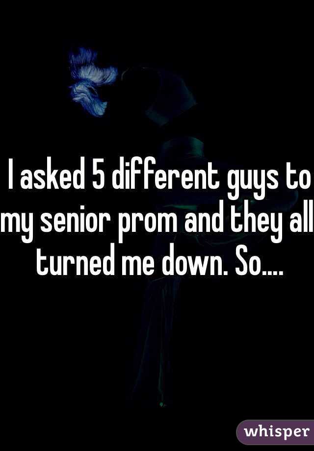 I asked 5 different guys to my senior prom and they all turned me down. So....