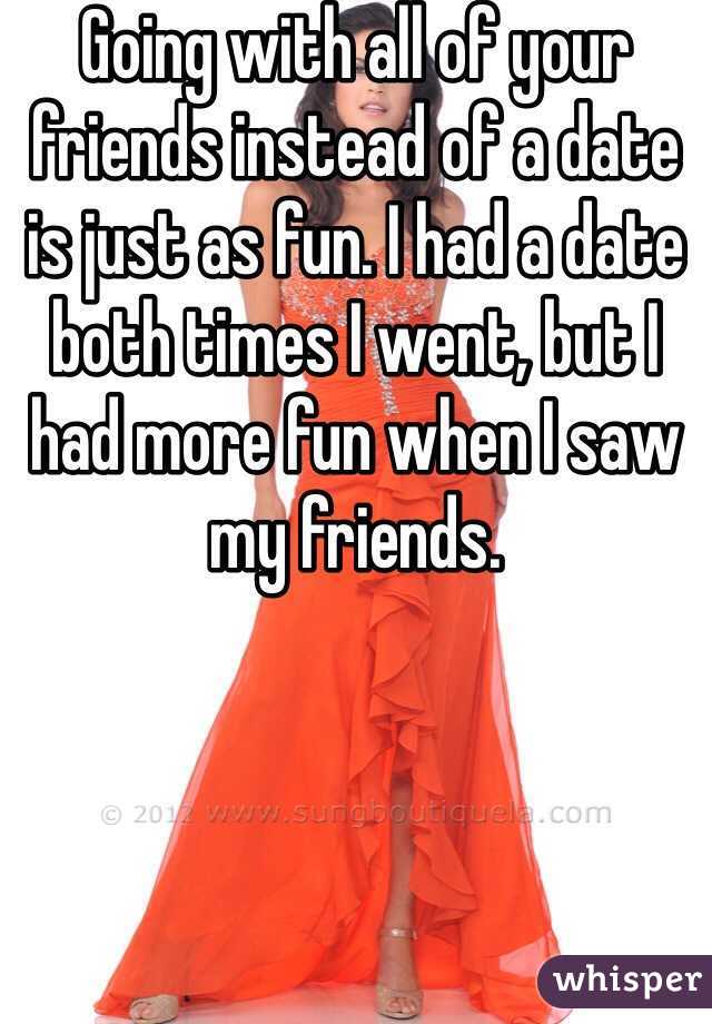 Going with all of your friends instead of a date is just as fun. I had a date both times I went, but I had more fun when I saw my friends.