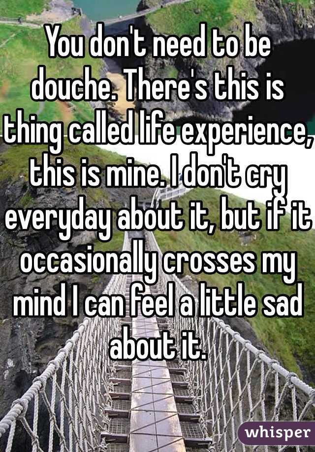 You don't need to be douche. There's this is thing called life experience, this is mine. I don't cry everyday about it, but if it occasionally crosses my mind I can feel a little sad about it.
