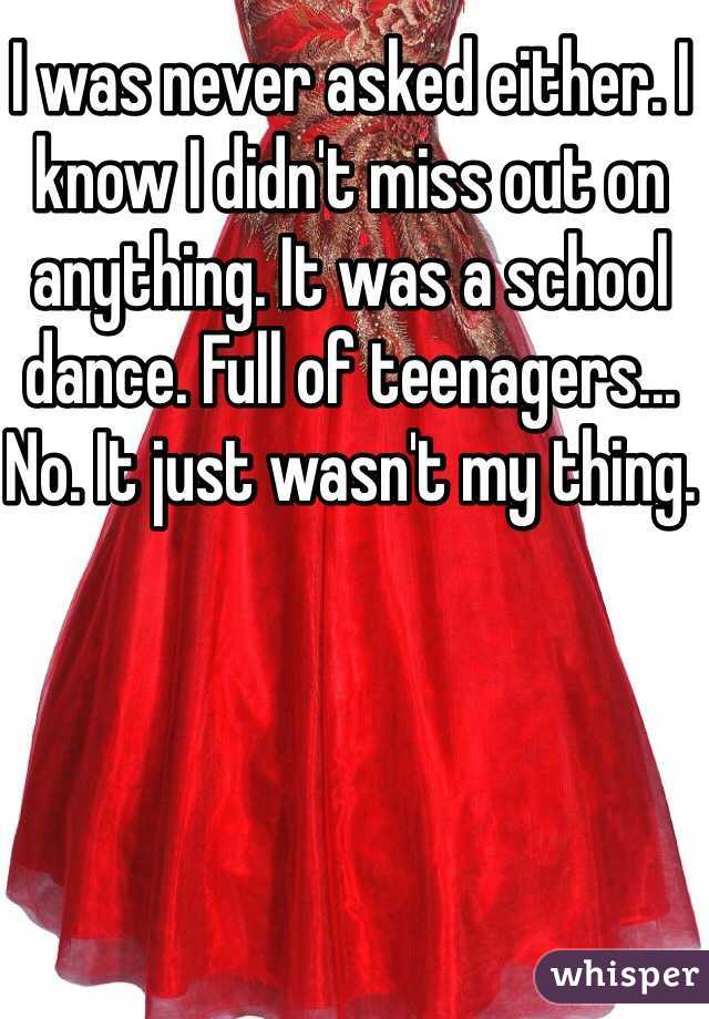 I was never asked either. I know I didn't miss out on anything. It was a school dance. Full of teenagers... No. It just wasn't my thing. 