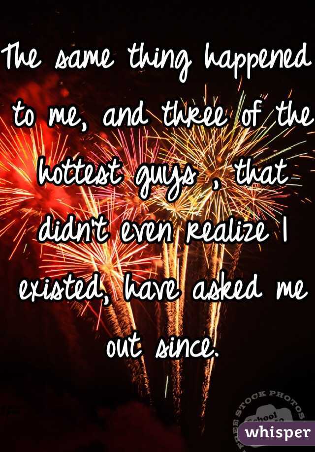 The same thing happened to me, and three of the hottest guys , that didn't even realize I existed, have asked me out since. 