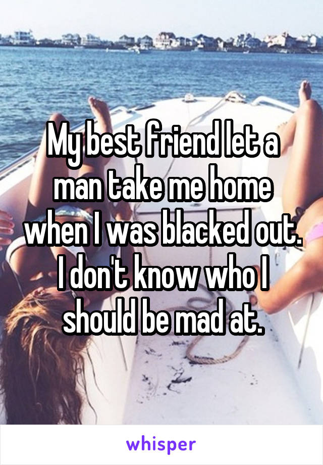 My best friend let a man take me home when I was blacked out. I don't know who I should be mad at.