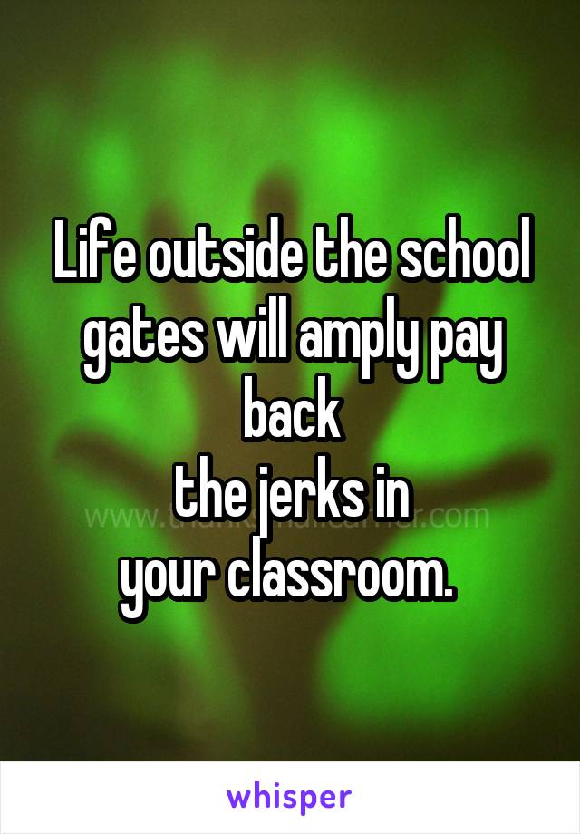 Life outside the school gates will amply pay back
the jerks in
your classroom. 