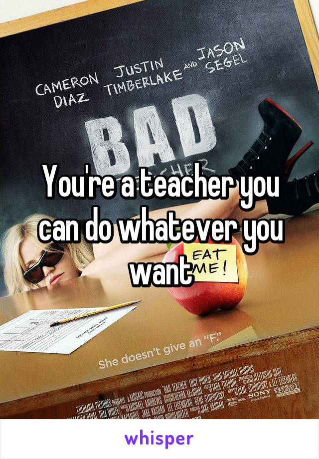 You're a teacher you can do whatever you want
