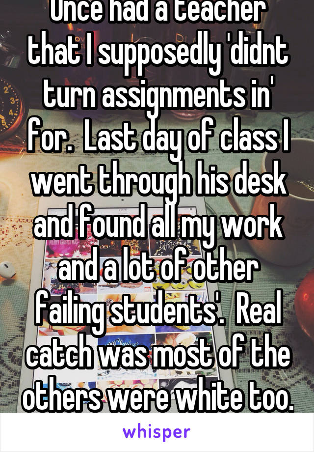 Once had a teacher that I supposedly 'didnt turn assignments in' for.  Last day of class I went through his desk and found all my work and a lot of other failing students'.  Real catch was most of the others were white too. 